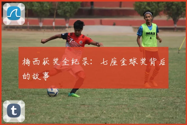 梅西获奖全纪录：七座金球奖背后的故事