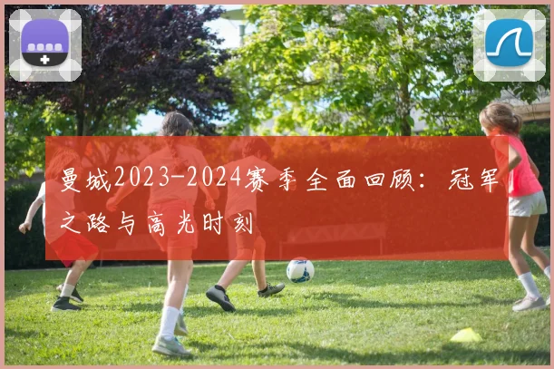 曼城2023-2024赛季全面回顾：冠军之路与高光时刻