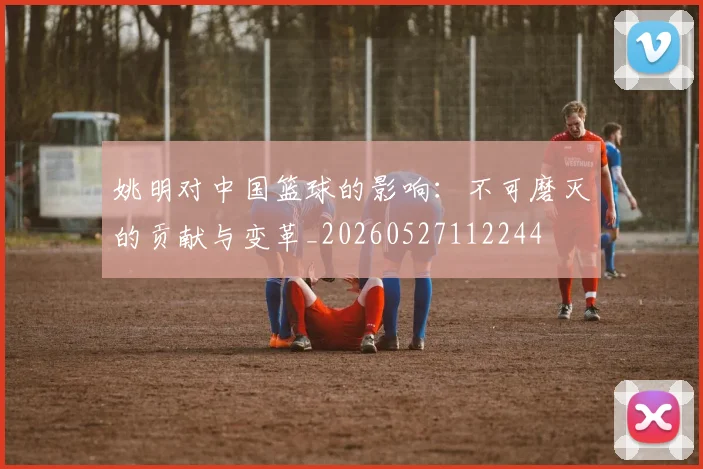姚明对中国篮球的影响:不可磨灭的贡献与变革_20260527112244