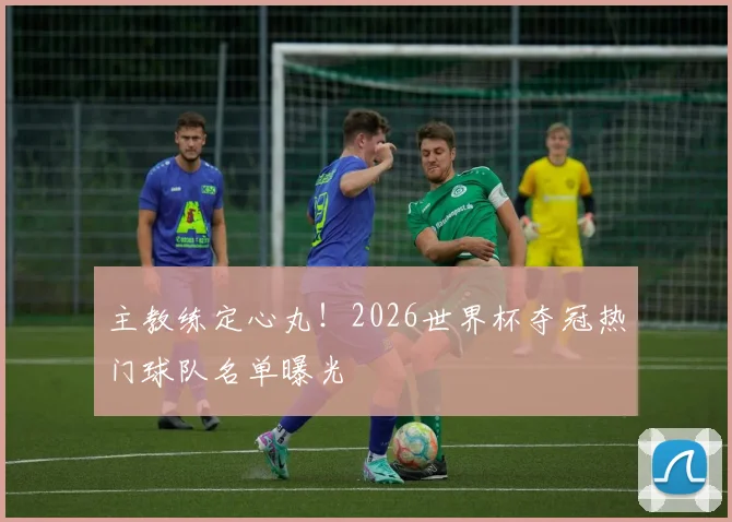 主教练定心丸！2026世界杯夺冠热门球队名单曝光