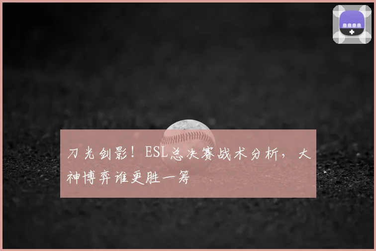 刀光剑影！ESL总决赛战术分析，大神博弈谁更胜一筹