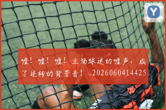 嘘!嘘!嘘!主场球迷的嘘声,成了逆转的背景音!_20260604144253
