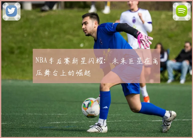 NBA季后赛新星闪耀：未来巨星在高压舞台上的崛起