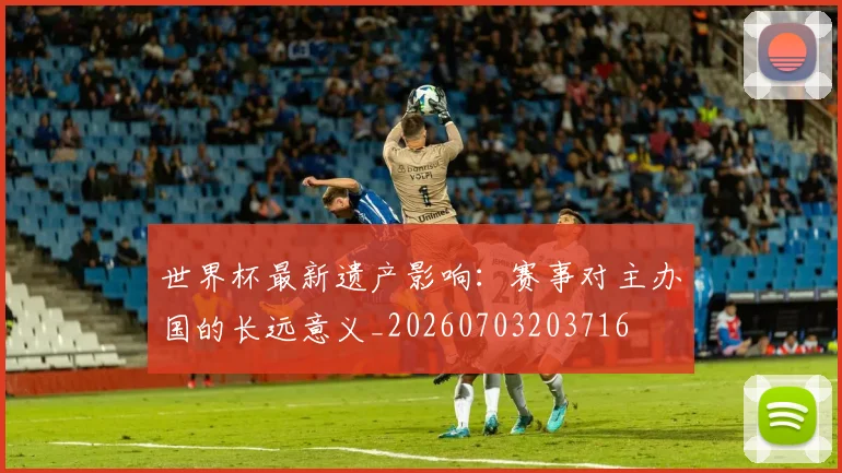 世界杯最新遗产影响：赛事对主办国的长远意义_20260703203716