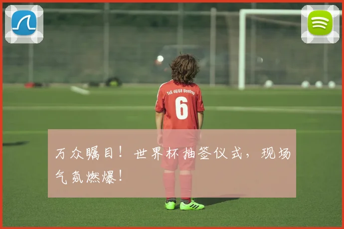 万众瞩目！世界杯抽签仪式，现场气氛燃爆！