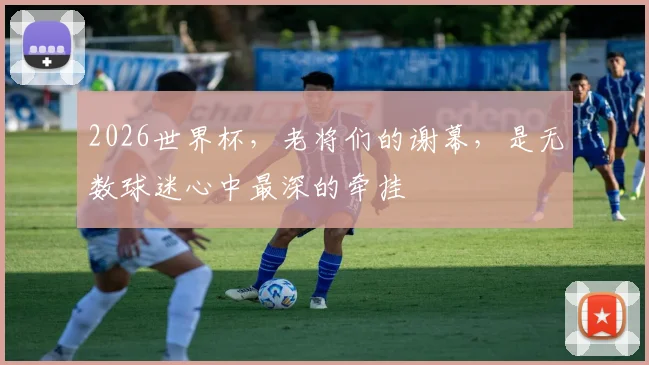 2026世界杯，老将们的谢幕，是无数球迷心中最深的牵挂