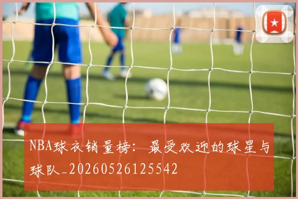 NBA球衣销量榜:最受欢迎的球星与球队_20260526125542