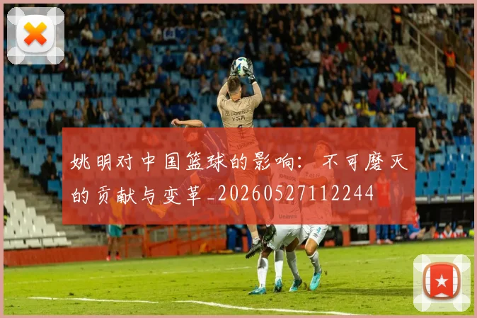 姚明对中国篮球的影响：不可磨灭的贡献与变革_20260527112244