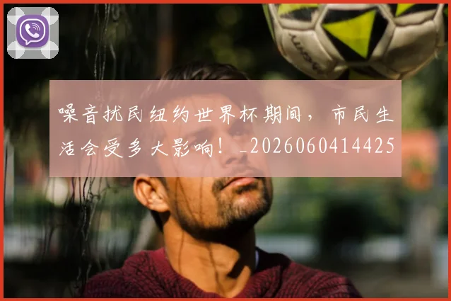 噪音扰民纽约世界杯期间,市民生活会受多大影响!_20260604144255