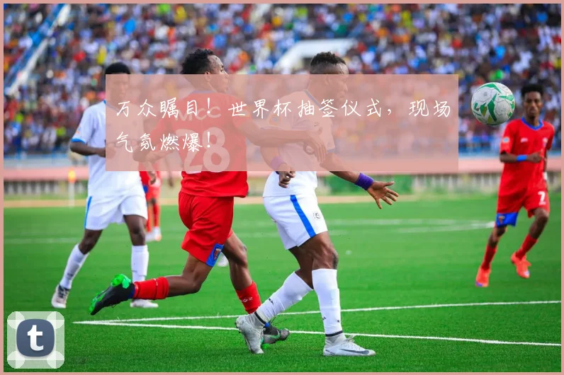 万众瞩目！世界杯抽签仪式，现场气氛燃爆！