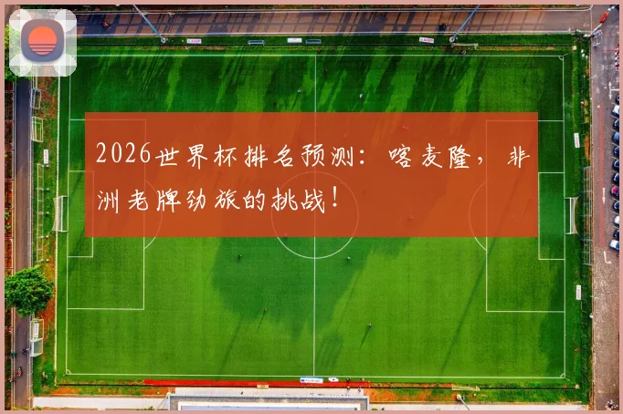 2026世界杯排名预测：喀麦隆，非洲老牌劲旅的挑战！