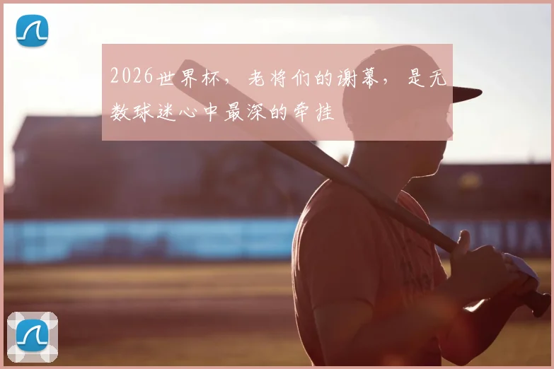 2026世界杯，老将们的谢幕，是无数球迷心中最深的牵挂