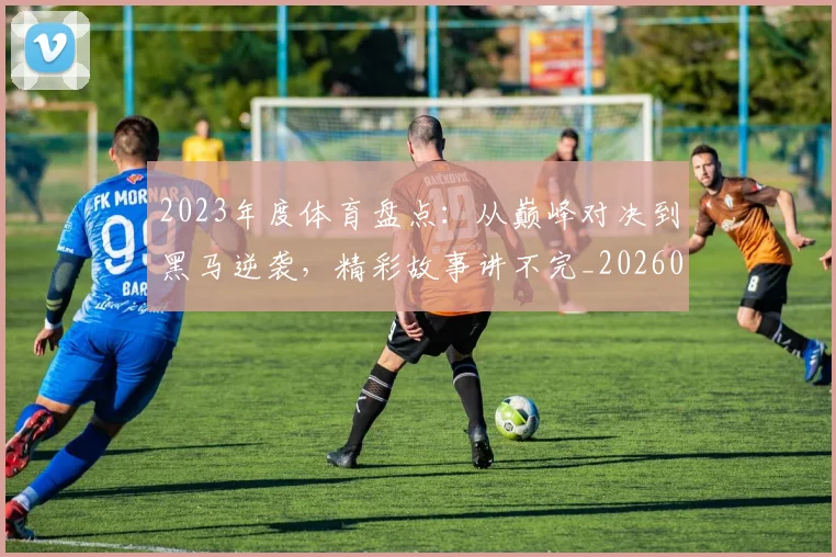 2023年度体育盘点：从巅峰对决到黑马逆袭，精彩故事讲不完_20260529145328_20260702033112