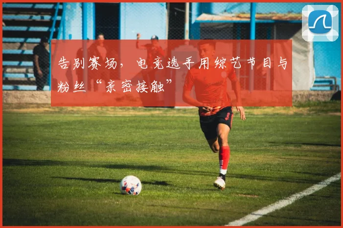 告别赛场，电竞选手用综艺节目与粉丝“亲密接触”