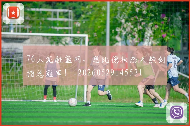 76人完胜篮网,恩比德状态火热剑指总冠军!_20260529145531