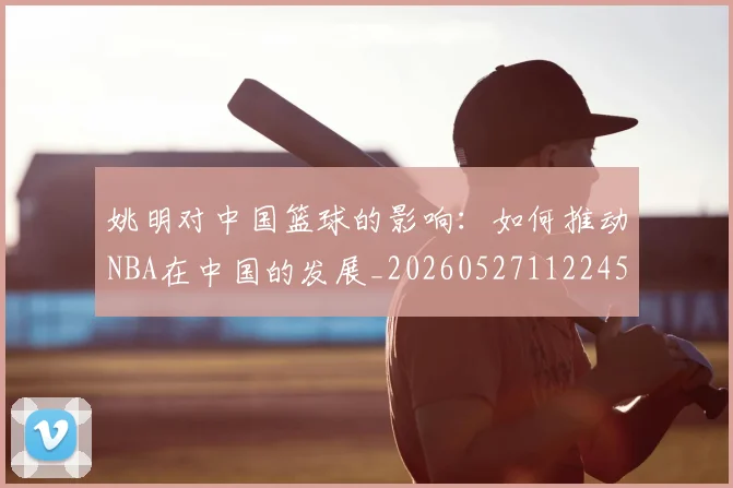 姚明对中国篮球的影响:如何推动NBA在中国的发展_20260527112245