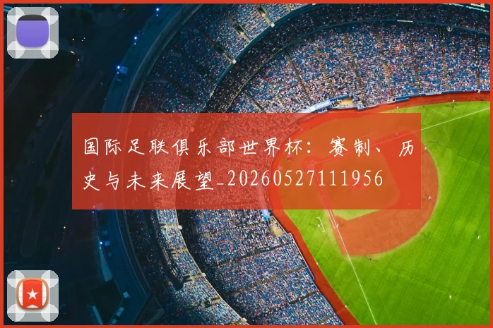 国际足联俱乐部世界杯：赛制、历史与未来展望_20260527111956