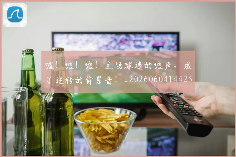 嘘！嘘！嘘！主场球迷的嘘声，成了逆转的背景音！_20260604144253