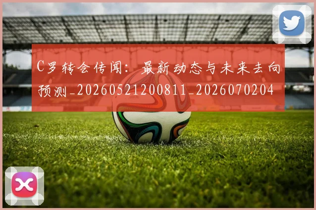 C罗转会传闻：最新动态与未来去向预测_20260521200811_20260702042731
