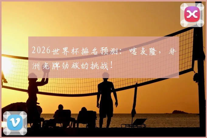 2026世界杯排名预测：喀麦隆，非洲老牌劲旅的挑战！