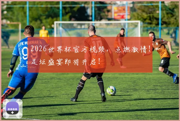 2026世界杯官方视频，点燃激情！足坛盛宴即将开启！