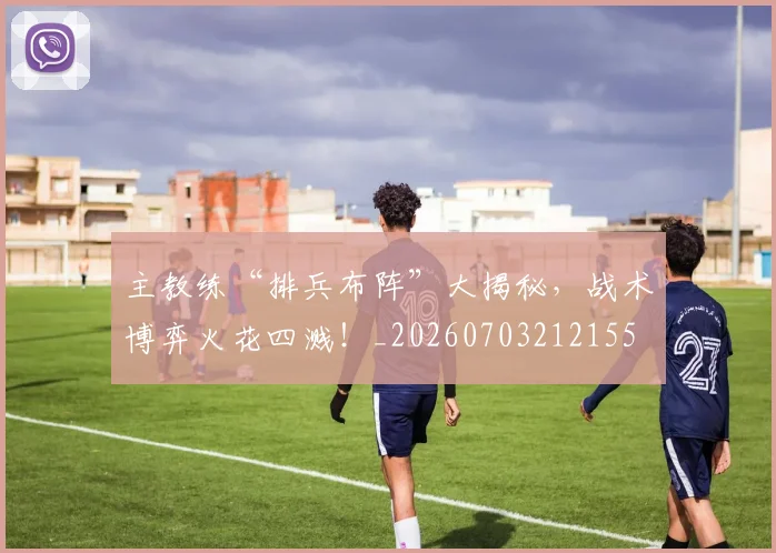 主教练“排兵布阵”大揭秘,战术博弈火花四溅!_20260703212155