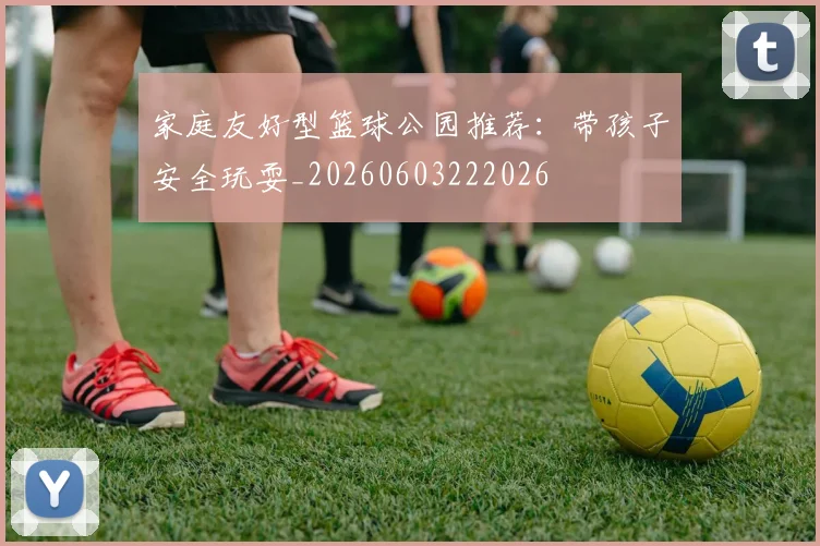 家庭友好型篮球公园推荐：带孩子安全玩耍_20260603222026