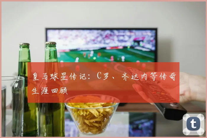 皇马球星传记:C罗、齐达内等传奇生涯回顾