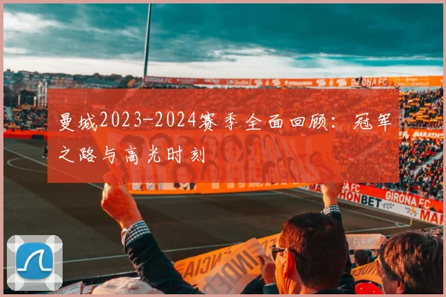曼城2023-2024赛季全面回顾:冠军之路与高光时刻