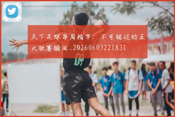 天下足球每周精华：不可错过的五大联赛瞬间_20260603221831