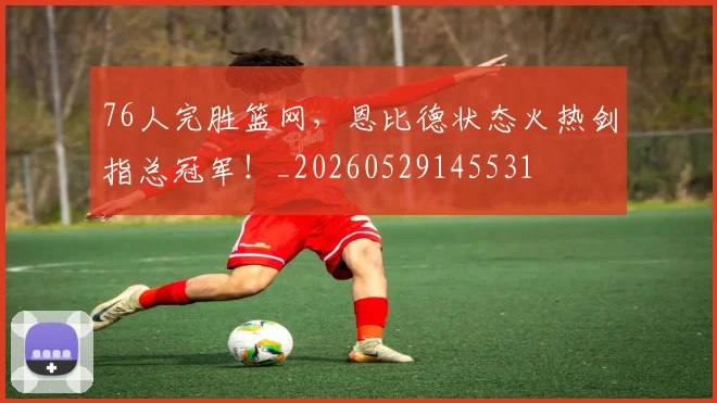 76人完胜篮网，恩比德状态火热剑指总冠军！_20260529145531